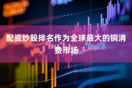 配资炒股排名作为全球最大的铜消费市场