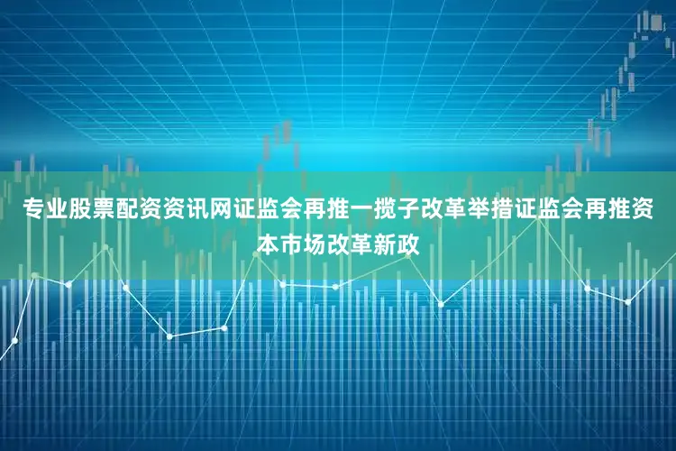 专业股票配资资讯网证监会再推一揽子改革举措证监会再推资本市场改革新政