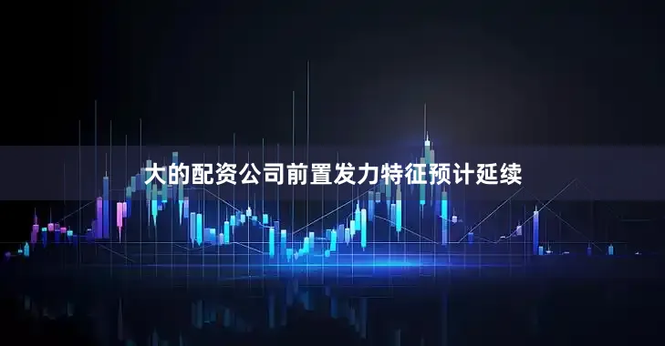 大的配资公司前置发力特征预计延续