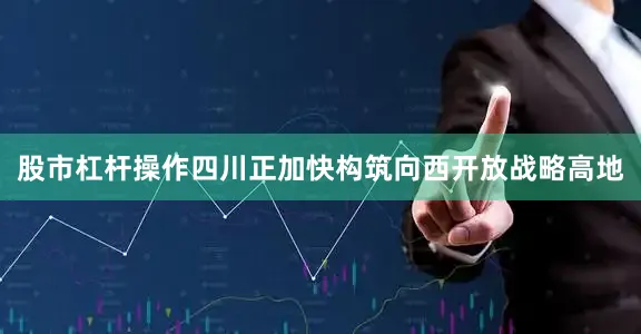 股市杠杆操作四川正加快构筑向西开放战略高地