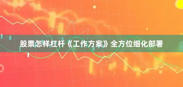股票怎样杠杆《工作方案》全方位细化部署