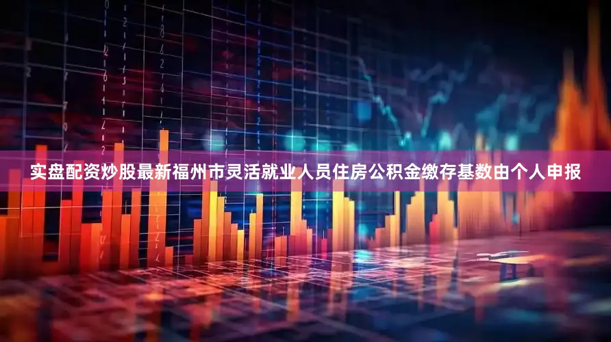 实盘配资炒股最新福州市灵活就业人员住房公积金缴存基数由个人申报