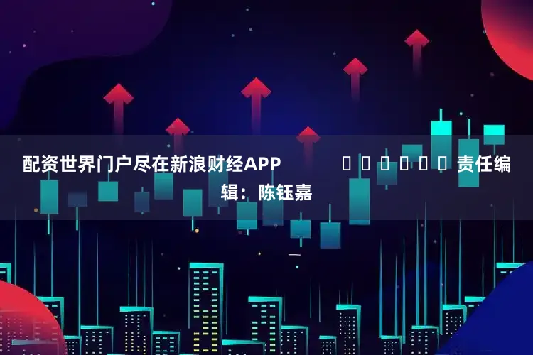 配资世界门户尽在新浪财经APP            						责任编辑：陈钰嘉