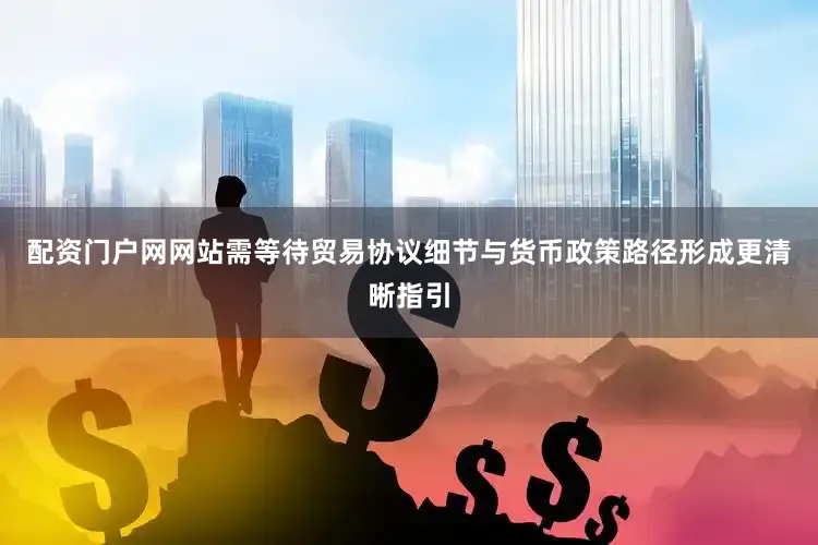 配资门户网网站需等待贸易协议细节与货币政策路径形成更清晰指引